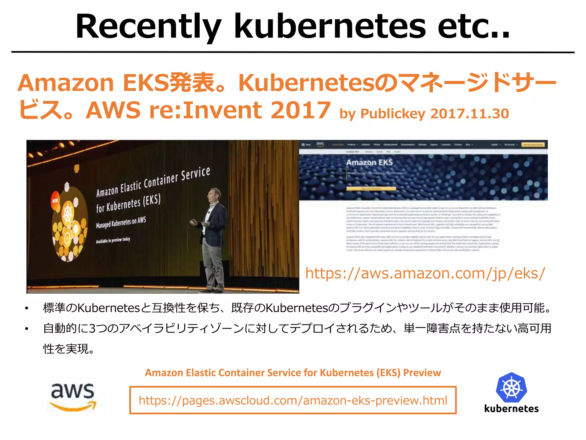 Recently kubernetes etc..
Amazon EKS発表。Kubernetesのマネージドサー
ビス。AWS re:Invent 2017 by Publickey 2017.11.30
• 標準のKubernetesと互換性を保ち、既存のKubernetesのプラグインやツールがそのまま使用可能。
• 自動的に3つのアベイラビリティゾーンに対してデプロイされるため、単一障害点を持たない高可用
性を実現。
https://aws.amazon.com/jp/eks/
https://pages.awscloud.com/amazon-eks-preview.html
Amazon Elastic Container Service for Kubernetes (EKS) Preview
 