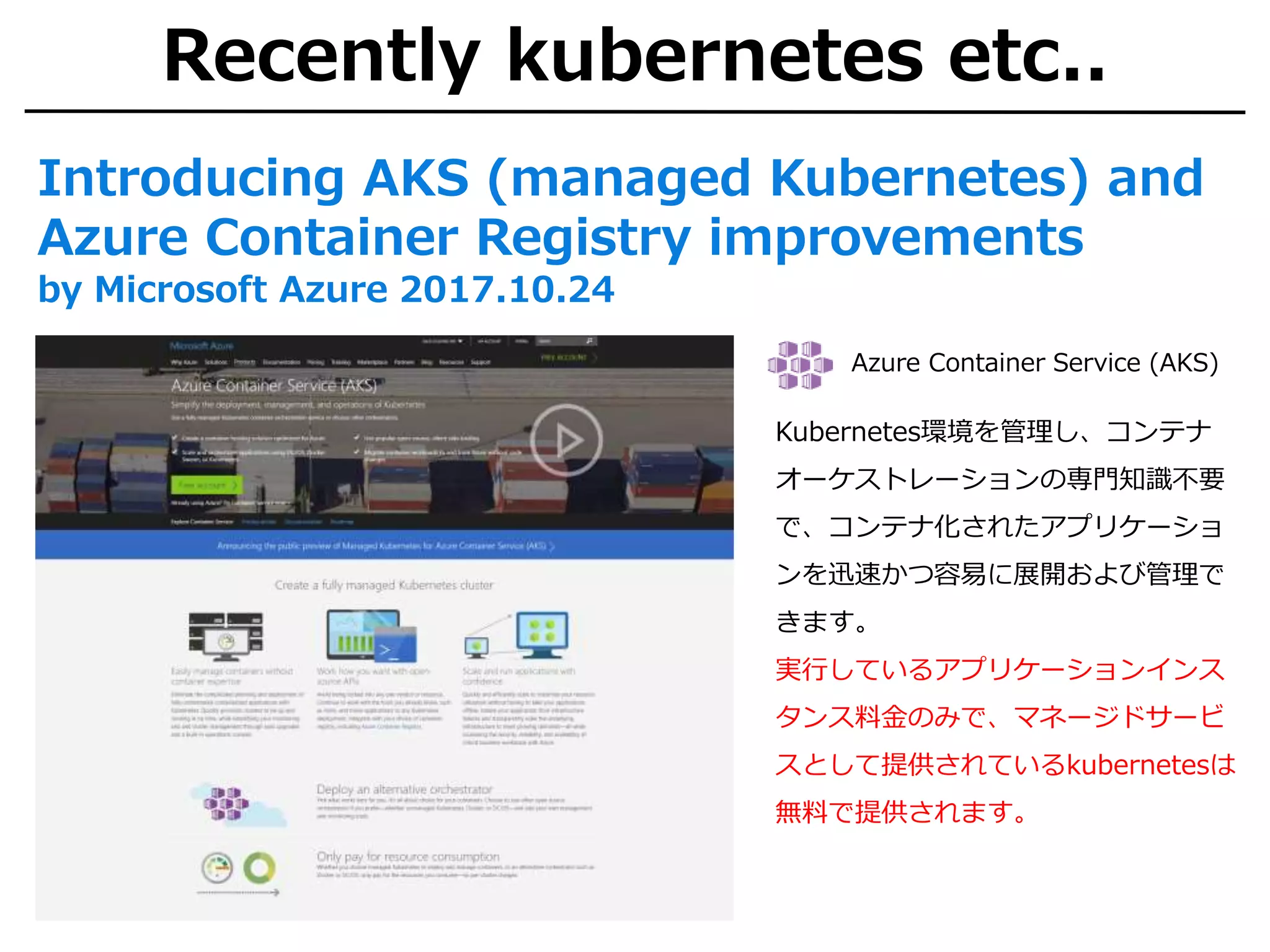 Recently kubernetes etc..
Introducing AKS (managed Kubernetes) and
Azure Container Registry improvements
by Microsoft Azure 2017.10.24
Azure Container Service (AKS)
Kubernetes環境を管理し、コンテナ
オーケストレーションの専門知識不要
で、コンテナ化されたアプリケーショ
ンを迅速かつ容易に展開および管理で
きます。
実行しているアプリケーションインス
タンス料金のみで、マネージドサービ
スとして提供されているkubernetesは
無料で提供されます。
 