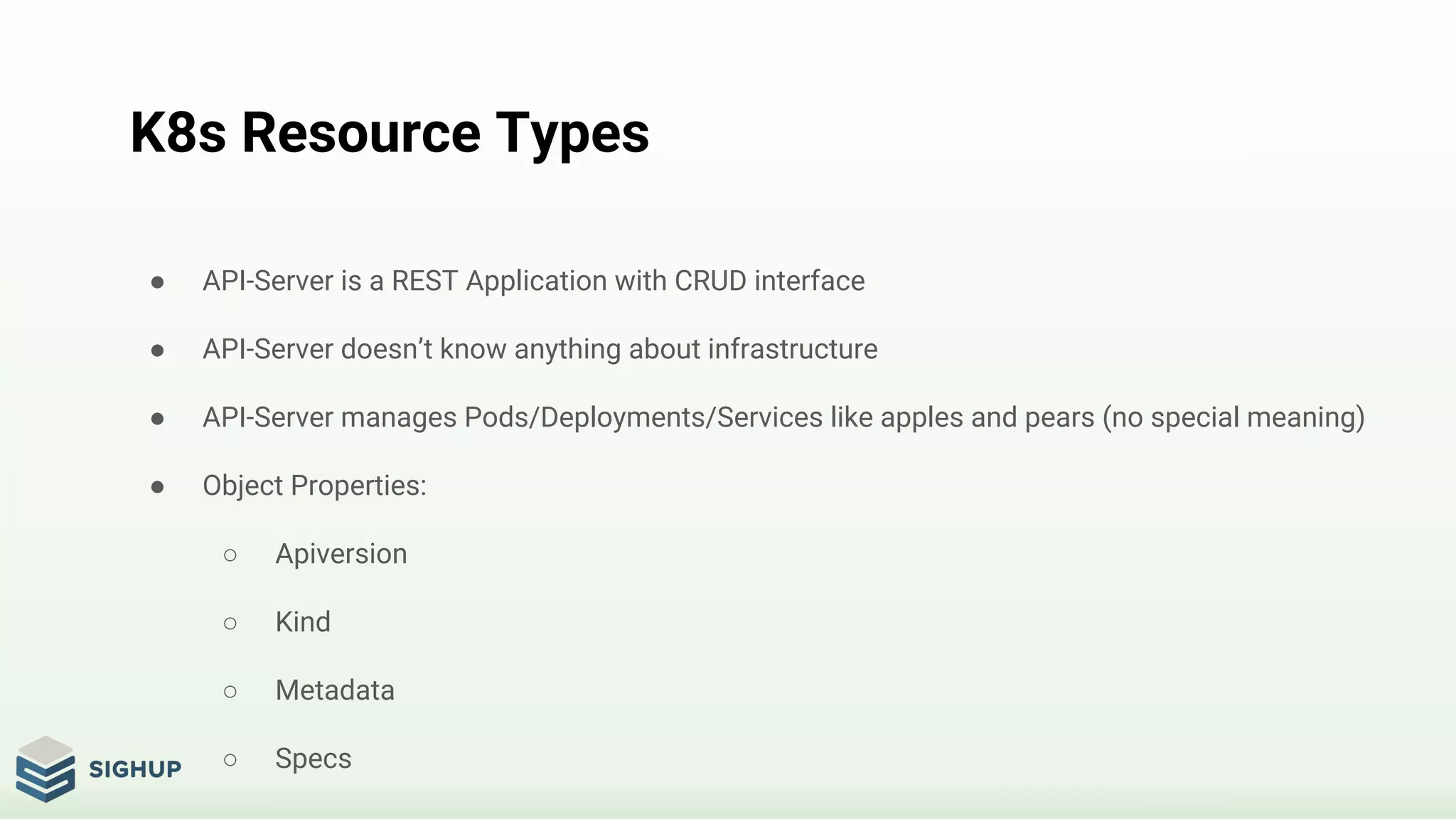 K8s Resource Types
● API-Server is a REST Application with CRUD interface
● API-Server doesn’t know anything about infrastructure
● API-Server manages Pods/Deployments/Services like apples and pears (no special meaning)
● Object Properties:
○ Apiversion
○ Kind
○ Metadata
○ Specs
 