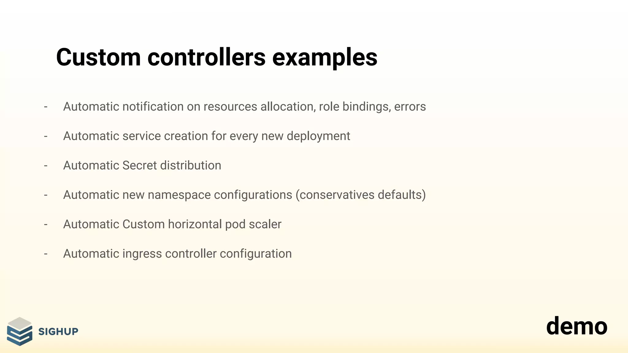Custom controllers examples
- Automatic notification on resources allocation, role bindings, errors
- Automatic service creation for every new deployment
- Automatic Secret distribution
- Automatic new namespace configurations (conservatives defaults)
- Automatic Custom horizontal pod scaler
- Automatic ingress controller configuration
demo
 