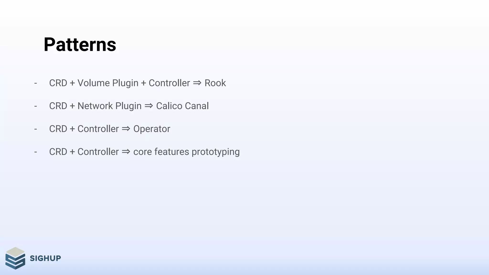 Patterns
- CRD + Volume Plugin + Controller ⇒ Rook
- CRD + Network Plugin ⇒ Calico Canal
- CRD + Controller ⇒ Operator
- CRD + Controller ⇒ core features prototyping
 