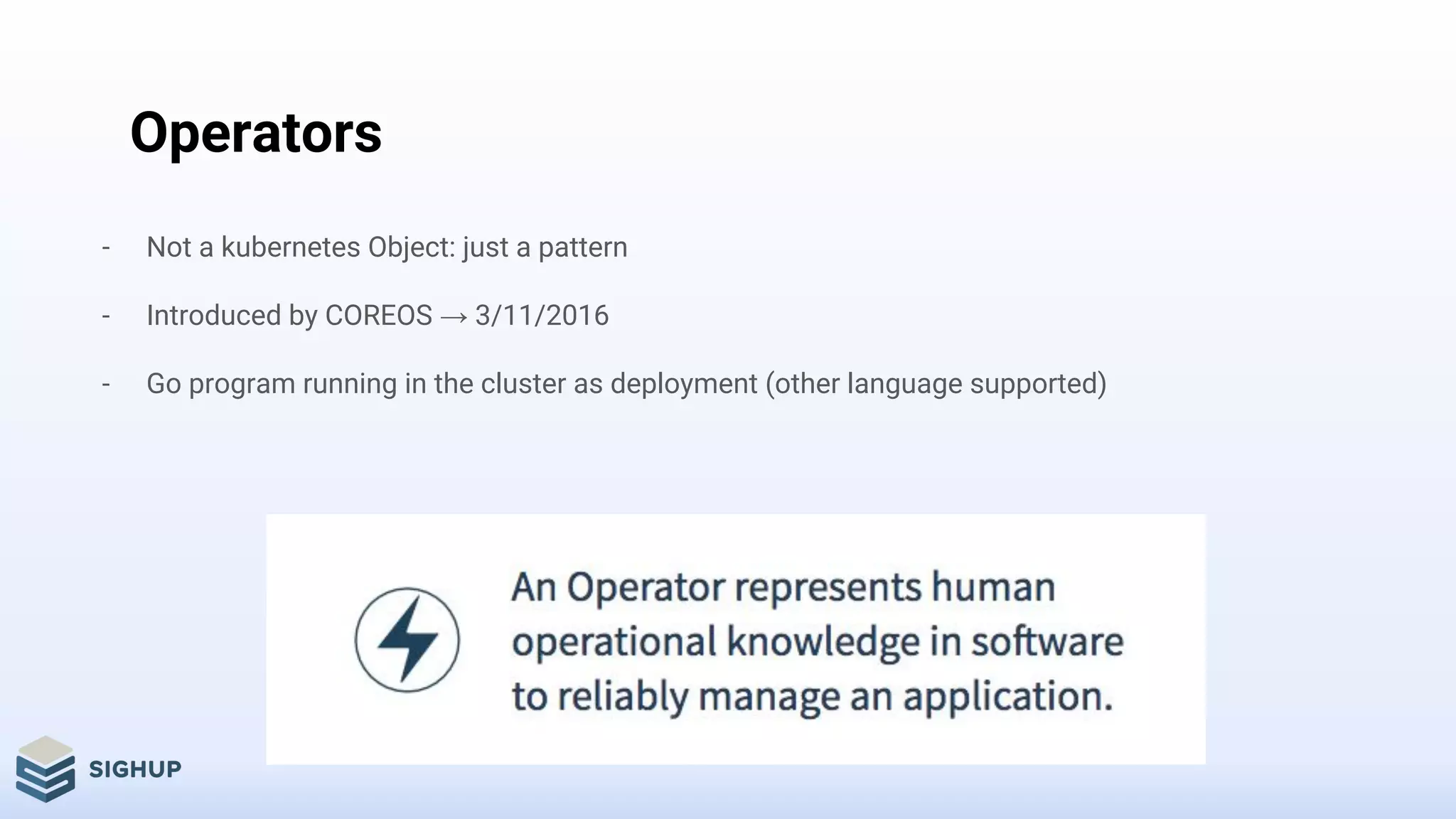 Operators
- Not a kubernetes Object: just a pattern
- Introduced by COREOS → 3/11/2016
- Go program running in the cluster as deployment (other language supported)
 
