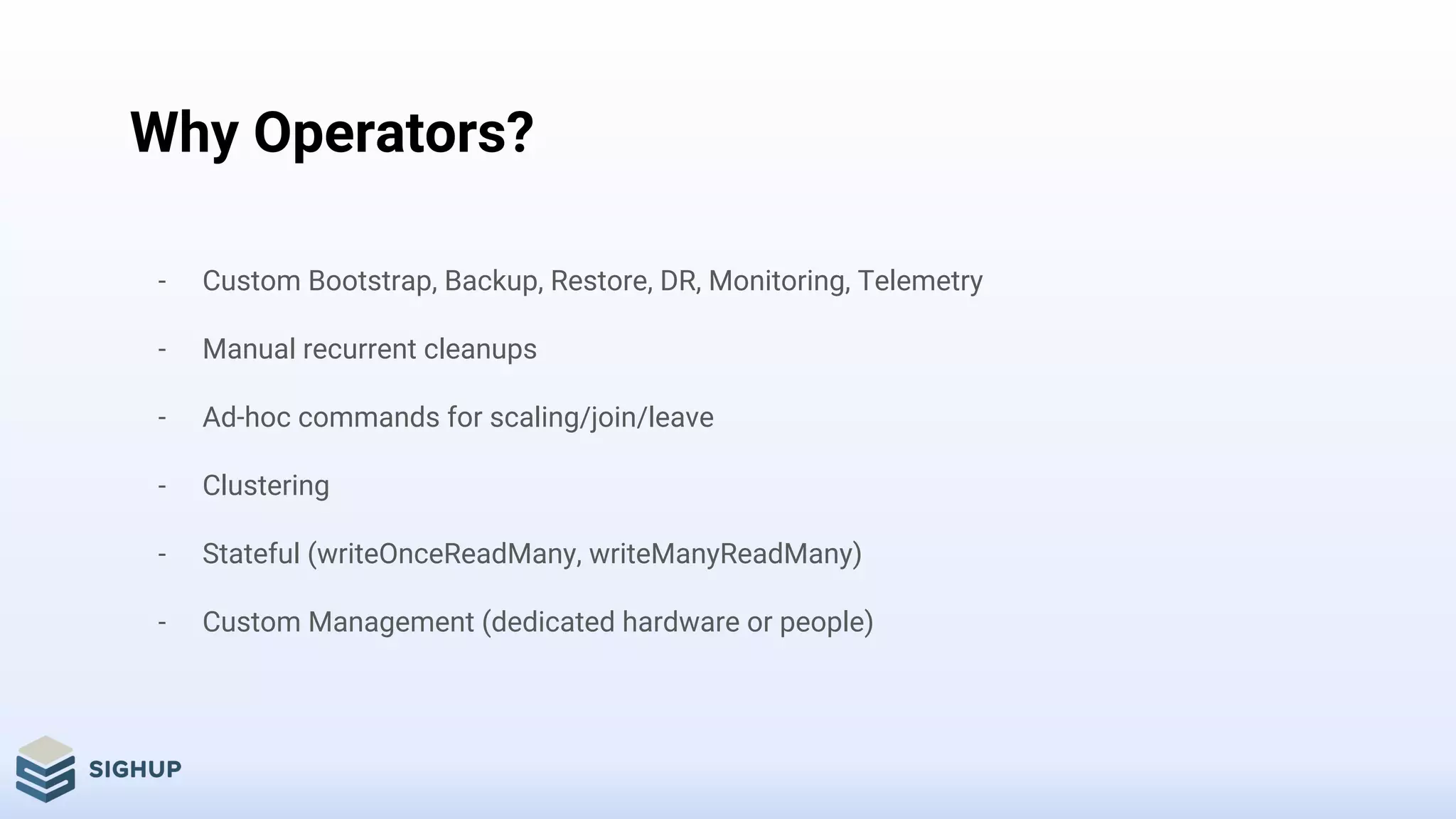 Why Operators?
- Custom Bootstrap, Backup, Restore, DR, Monitoring, Telemetry
- Manual recurrent cleanups
- Ad-hoc commands for scaling/join/leave
- Clustering
- Stateful (writeOnceReadMany, writeManyReadMany)
- Custom Management (dedicated hardware or people)
 