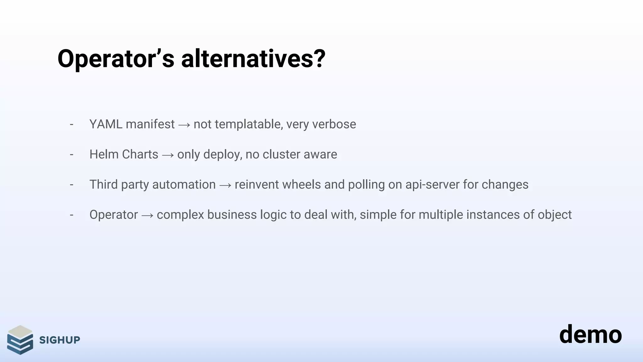 Operator’s alternatives?
- YAML manifest → not templatable, very verbose
- Helm Charts → only deploy, no cluster aware
- Third party automation → reinvent wheels and polling on api-server for changes
- Operator → complex business logic to deal with, simple for multiple instances of object
demo
 