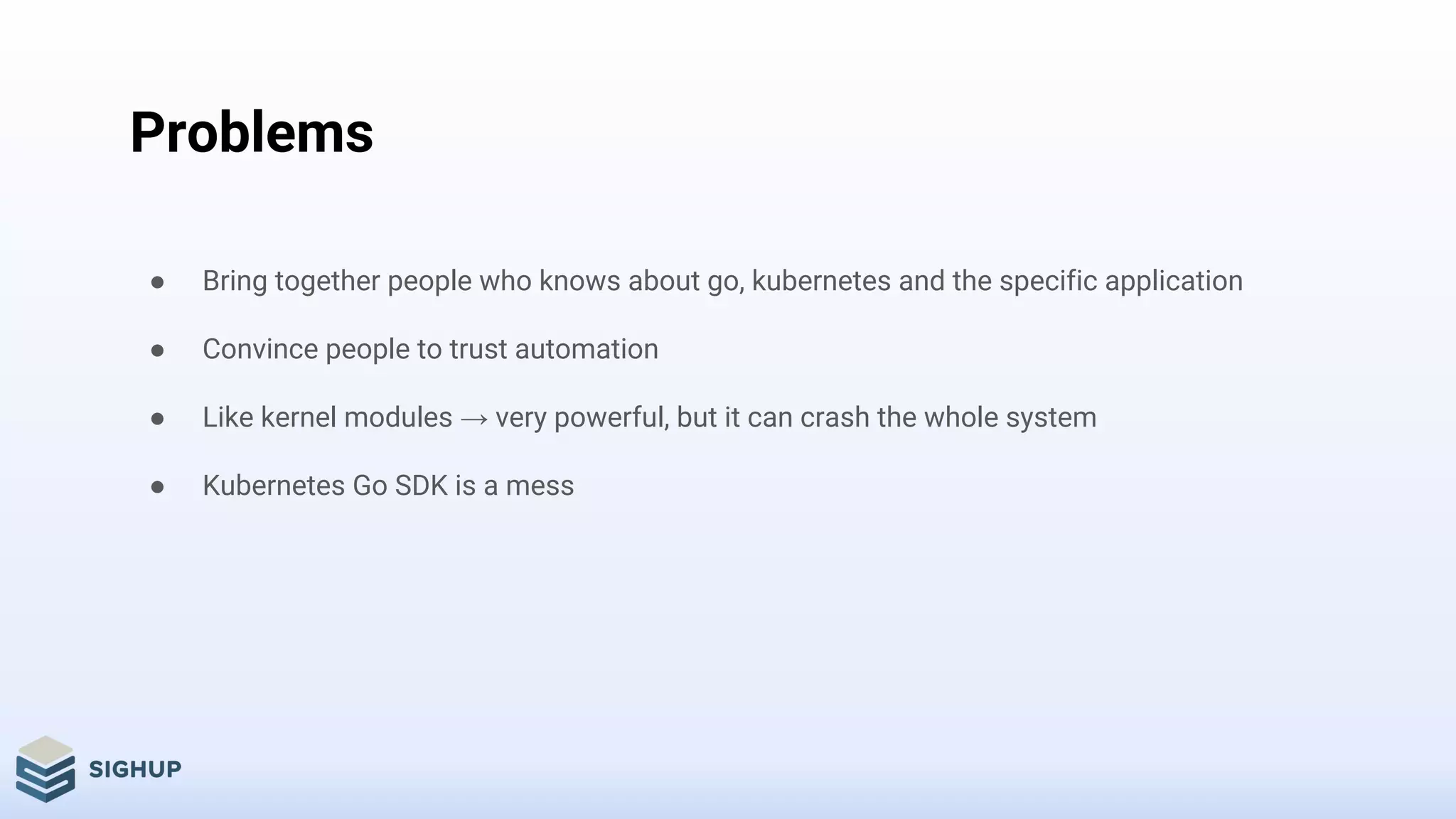 Problems
● Bring together people who knows about go, kubernetes and the specific application
● Convince people to trust automation
● Like kernel modules → very powerful, but it can crash the whole system
● Kubernetes Go SDK is a mess
 