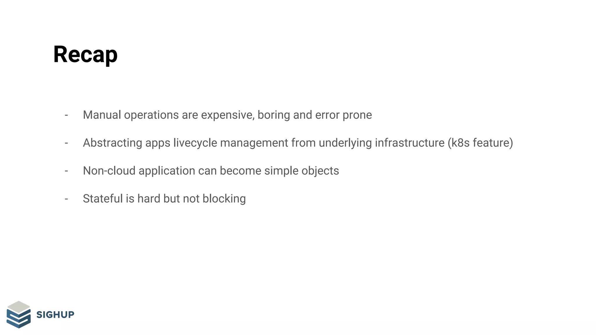 Recap
- Manual operations are expensive, boring and error prone
- Abstracting apps livecycle management from underlying infrastructure (k8s feature)
- Non-cloud application can become simple objects
- Stateful is hard but not blocking
 