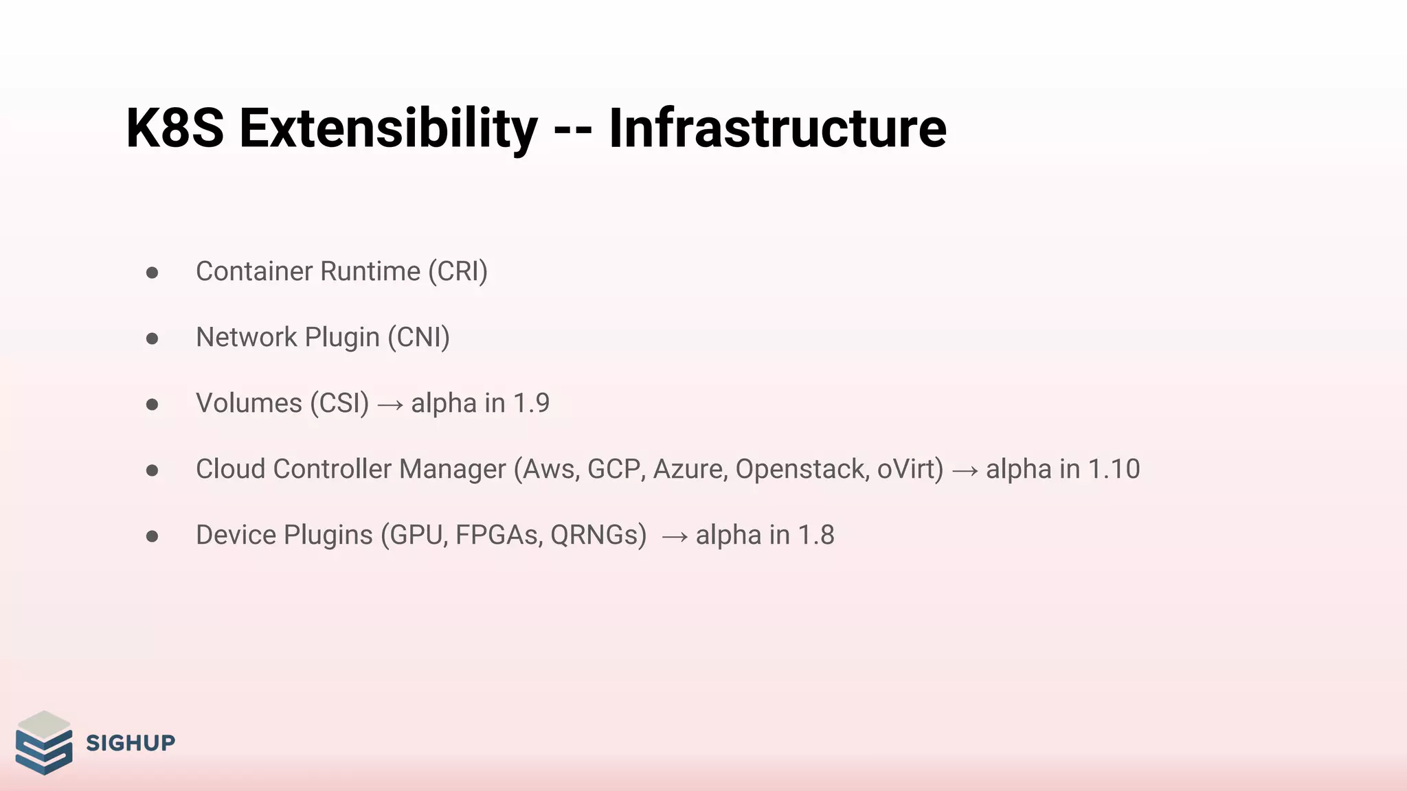 K8S Extensibility -- Infrastructure
● Container Runtime (CRI)
● Network Plugin (CNI)
● Volumes (CSI) → alpha in 1.9
● Cloud Controller Manager (Aws, GCP, Azure, Openstack, oVirt) → alpha in 1.10
● Device Plugins (GPU, FPGAs, QRNGs) → alpha in 1.8
 