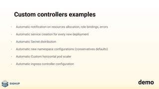 Custom controllers examples
- Automatic notification on resources allocation, role bindings, errors
- Automatic service creation for every new deployment
- Automatic Secret distribution
- Automatic new namespace configurations (conservatives defaults)
- Automatic Custom horizontal pod scaler
- Automatic ingress controller configuration
demo
 