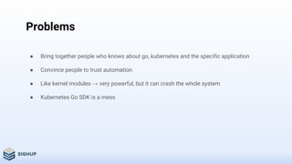 Problems
● Bring together people who knows about go, kubernetes and the specific application
● Convince people to trust automation
● Like kernel modules → very powerful, but it can crash the whole system
● Kubernetes Go SDK is a mess
 