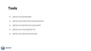 Tools
● github.com/golang/dep
● github.com/kubernetes/code-generator
● github.com/giantswarm/operatorkit
● github.com/rool/operator-kit
● github.com/spotahome/kooper
 
