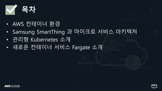 목차
• AWS 컨테이너 환경
• Samsung SmartThing 과 마이크로 서비스 아키텍처
• 관리형 Kubernetes 소개
• 새로운 컨테이너 서비스 Fargate 소개
 