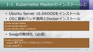 1-1. Kubernetes Masterのインストール①
• Ubuntu Server 16.04のOSをインストール
• OSに最新パッチ適用とDockerインストール
• Swapの無効化（必須）
$ sudo apt-get update
$ sudo apt-get upgrade
$ sudo apt-get install -y docker.io
$ sudo vi /etc/fstab
(swapに関するマウント行をコメントアウト)
$ sudo swapoff -a
22Copyright © 2018 System Center User Group Japan. All Rights Reserved.
 