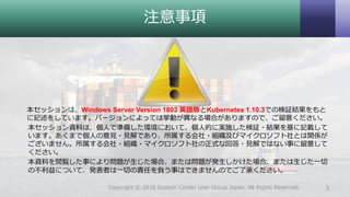 注意事項
本セッションは、Windows Server Version 1803 英語版とKubernetes 1.10.3での検証結果をもと
に記述をしています。バージョンによっては挙動が異なる場合がありますので、ご留意ください。
本セッション資料は、個人で準備した環境において、個人的に実施した検証・結果を基に記載して
います。あくまで個人の意見・見解であり、所属する会社・組織及びマイクロソフト社とは関係が
ございません。所属する会社・組織・マイクロソフト社の正式な回答・見解ではない事に留意して
ください。
本資料を閲覧した事により問題が生じた場合、または問題が発生しかけた場合、または生じた一切
の不利益について、発表者は一切の責任を負う事はできませんのでご了承ください。
3Copyright © 2018 System Center User Group Japan. All Rights Reserved.
 