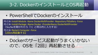 3-2. DockerのインストールとOS再起動
• PowerShellでDockerのインストール
• Dockerのサービス起動がうまくいかない
ので、OSを「2回」再起動させる
33Copyright © 2018 System Center User Group Japan. All Rights Reserved.
PS C:¥> Install-Module -Name DockerMsftProvider -Repository PSGallery -Force
PS C:¥> Install-Package -Name Docker -ProviderName DockerMsftProvider
（Yes/Noを聞かれたら「Y」と明示的に入力する）
PS C:¥> Restart-Computer -Force
【2回OS再起動する】
 