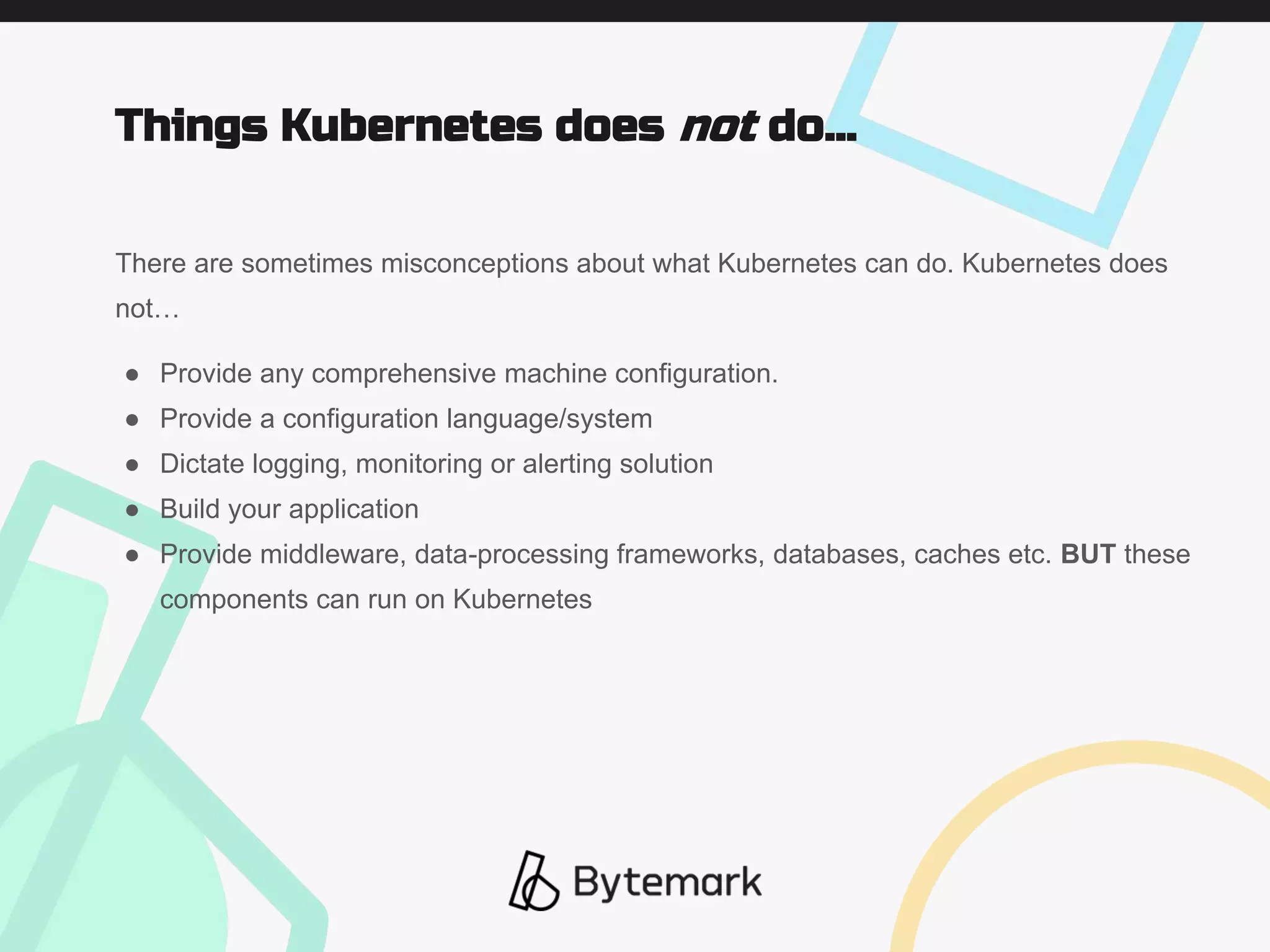 There are sometimes misconceptions about what Kubernetes can do. Kubernetes does
not…
● Provide any comprehensive machine configuration.
● Provide a configuration language/system
● Dictate logging, monitoring or alerting solution
● Build your application
● Provide middleware, data-processing frameworks, databases, caches etc. BUT these
components can run on Kubernetes
Things Kubernetes does not do...
 