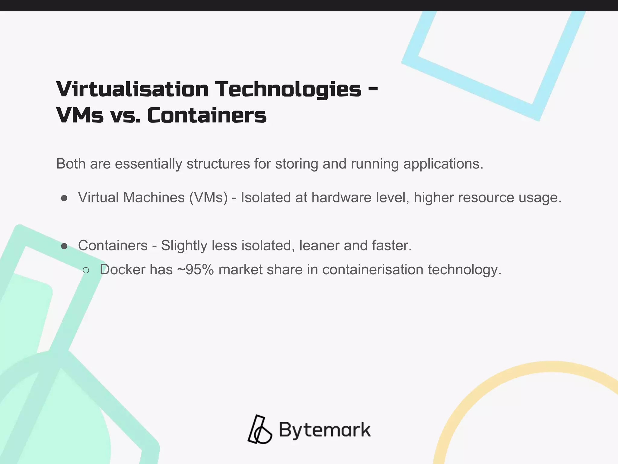 Both are essentially structures for storing and running applications.
● Virtual Machines (VMs) - Isolated at hardware level, higher resource usage.
● Containers - Slightly less isolated, leaner and faster.
○ Docker has ~95% market share in containerisation technology.
Virtualisation Technologies -
VMs vs. Containers
 