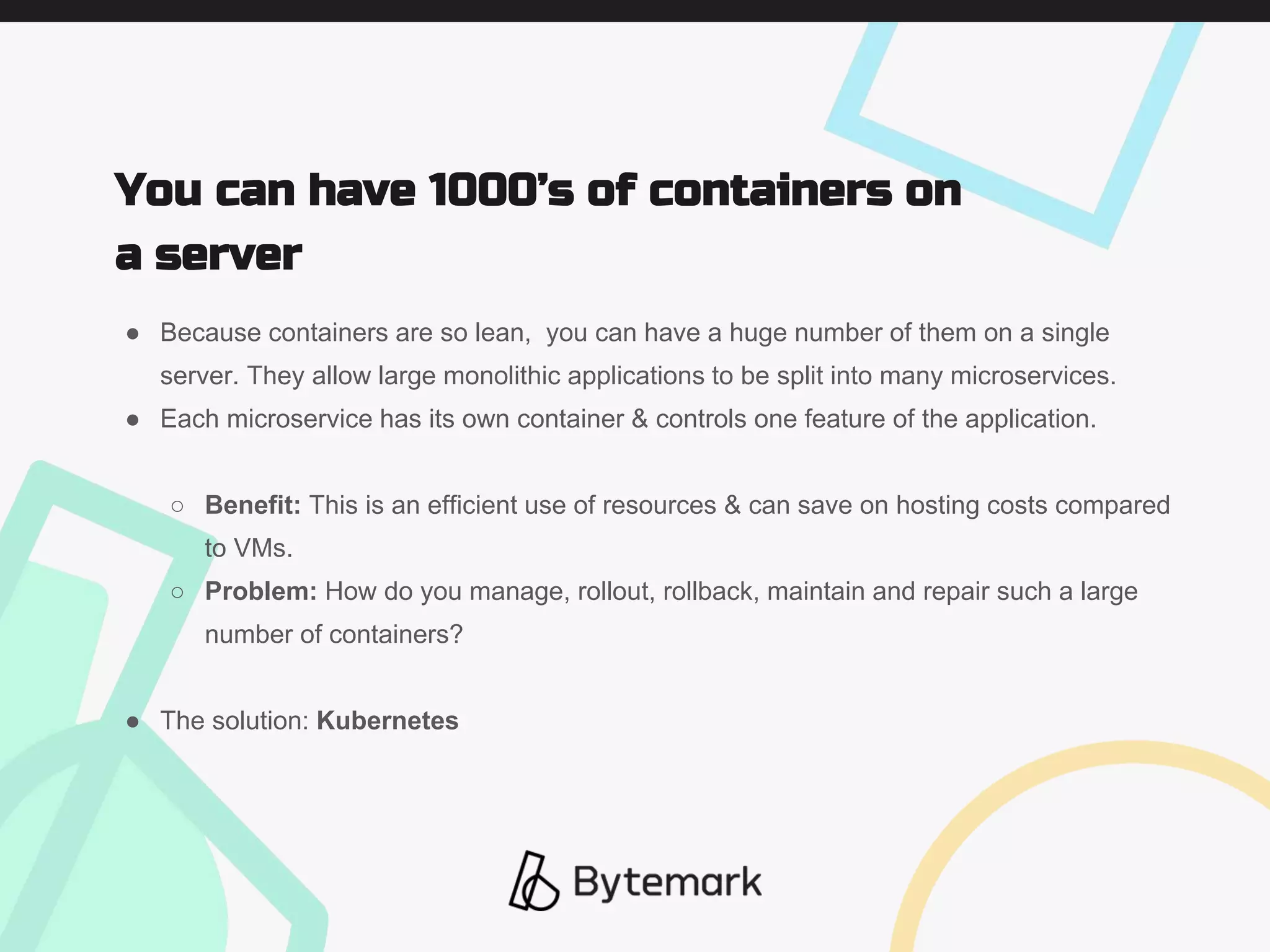 ● Because containers are so lean, you can have a huge number of them on a single
server. They allow large monolithic applications to be split into many microservices.
● Each microservice has its own container & controls one feature of the application.
○ Benefit: This is an efficient use of resources & can save on hosting costs compared
to VMs.
○ Problem: How do you manage, rollout, rollback, maintain and repair such a large
number of containers?
● The solution: Kubernetes
You can have 1000’s of containers on
a server
 