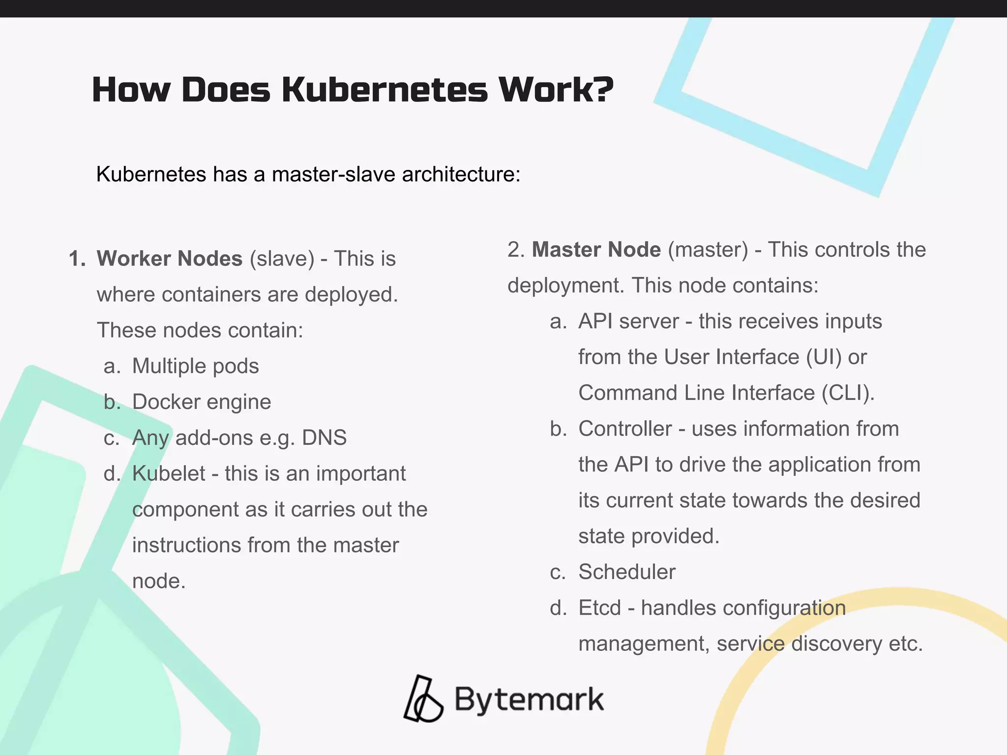 How Does Kubernetes Work?
1. Worker Nodes (slave) - This is
where containers are deployed.
These nodes contain:
a. Multiple pods
b. Docker engine
c. Any add-ons e.g. DNS
d. Kubelet - this is an important
component as it carries out the
instructions from the master
node.
2. Master Node (master) - This controls the
deployment. This node contains:
a. API server - this receives inputs
from the User Interface (UI) or
Command Line Interface (CLI).
b. Controller - uses information from
the API to drive the application from
its current state towards the desired
state provided.
c. Scheduler
d. Etcd - handles configuration
management, service discovery etc.
Kubernetes has a master-slave architecture:
 