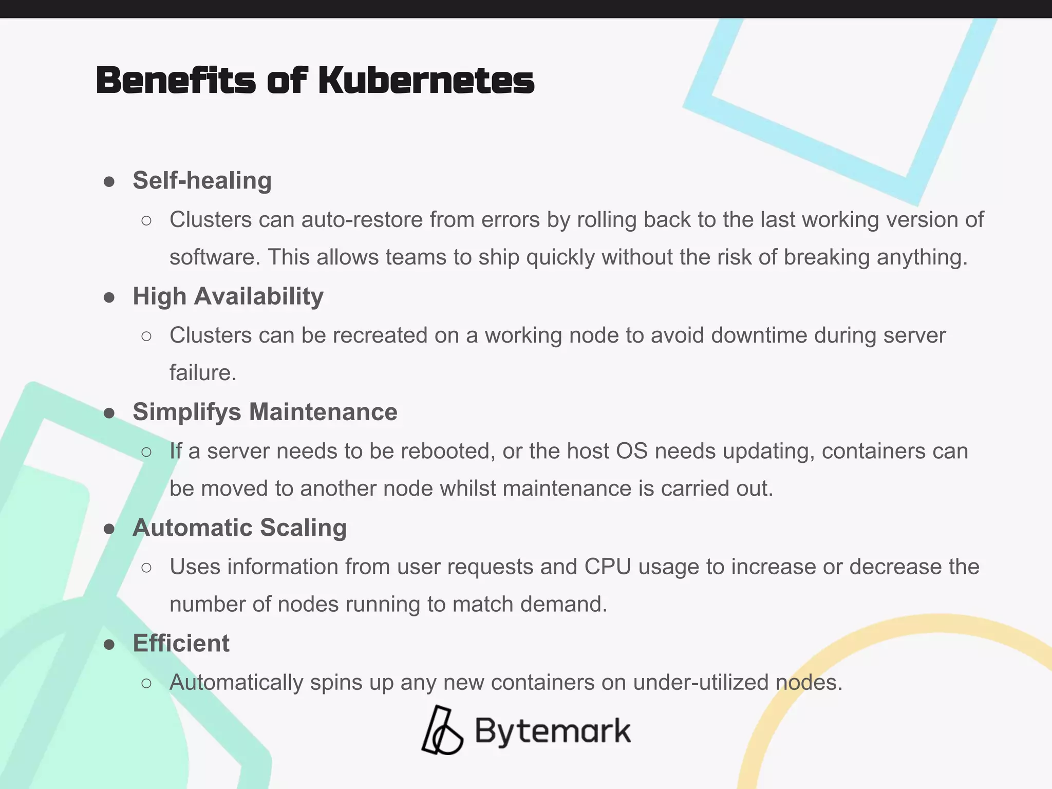 ● Self-healing
○ Clusters can auto-restore from errors by rolling back to the last working version of
software. This allows teams to ship quickly without the risk of breaking anything.
● High Availability
○ Clusters can be recreated on a working node to avoid downtime during server
failure.
● Simplifys Maintenance
○ If a server needs to be rebooted, or the host OS needs updating, containers can
be moved to another node whilst maintenance is carried out.
● Automatic Scaling
○ Uses information from user requests and CPU usage to increase or decrease the
number of nodes running to match demand.
● Efficient
○ Automatically spins up any new containers on under-utilized nodes.
Benefits of Kubernetes
 