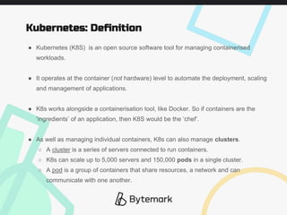 ● Kubernetes (K8S) is an open source software tool for managing containerised
workloads.
● It operates at the container (not hardware) level to automate the deployment, scaling
and management of applications.
● K8s works alongside a containerisation tool, like Docker. So if containers are the
‘ingredients’ of an application, then K8S would be the ‘chef’.
● As well as managing individual containers, K8s can also manage clusters.
○ A cluster is a series of servers connected to run containers.
○ K8s can scale up to 5,000 servers and 150,000 pods in a single cluster.
○ A pod is a group of containers that share resources, a network and can
communicate with one another.
Kubernetes: Definition
 
