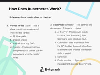 How Does Kubernetes Work?
1. Worker Nodes (slave) - This is
where containers are deployed.
These nodes contain:
a. Multiple pods
b. Docker engine
c. Any add-ons e.g. DNS
d. Kubelet - this is an important
component as it carries out the
instructions from the master
node.
2. Master Node (master) - This controls the
deployment. This node contains:
a. API server - this receives inputs
from the User Interface (UI) or
Command Line Interface (CLI).
b. Controller - uses information from
the API to drive the application from
its current state towards the desired
state provided.
c. Scheduler
d. Etcd - handles configuration
management, service discovery etc.
Kubernetes has a master-slave architecture:
 