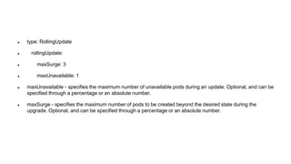  type: RollingUpdate
 rollingUpdate:
 maxSurge: 3
 maxUnavailable: 1
 maxUnavailable - specifies the maximum number of unavailable pods during an update. Optional, and can be
specified through a percentage or an absolute number.
 maxSurge - specifies the maximum number of pods to be created beyond the desired state during the
upgrade. Optional, and can be specified through a percentage or an absolute number.
 