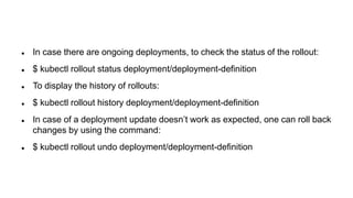  In case there are ongoing deployments, to check the status of the rollout:
 $ kubectl rollout status deployment/deployment-definition
 To display the history of rollouts:
 $ kubectl rollout history deployment/deployment-definition
 In case of a deployment update doesn’t work as expected, one can roll back
changes by using the command:
 $ kubectl rollout undo deployment/deployment-definition
 