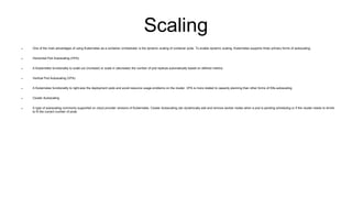 Scaling
 One of the main advantages of using Kubernetes as a container orchestrator is the dynamic scaling of container pods. To enable dynamic scaling, Kubernetes supports three primary forms of autoscaling:
 Horizontal Pod Autoscaling (HPA)
 A Kubernetes functionality to scale out (increase) or scale in (decrease) the number of pod replicas automatically based on defined metrics.
 Vertical Pod Autoscaling (VPA)
 A Kubernetes functionality to right-size the deployment pods and avoid resource usage problems on the cluster. VPA is more related to capacity planning than other forms of K8s autoscaling.
 Cluster Autoscaling
 A type of autoscaling commonly supported on cloud provider versions of Kubernetes. Cluster Autoscaling can dynamically add and remove worker nodes when a pod is pending scheduling or if the cluster needs to shrink
to fit the current number of pods.
 