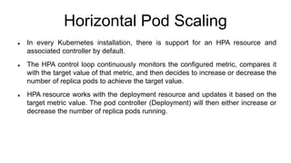 Horizontal Pod Scaling
 In every Kubernetes installation, there is support for an HPA resource and
associated controller by default.
 The HPA control loop continuously monitors the configured metric, compares it
with the target value of that metric, and then decides to increase or decrease the
number of replica pods to achieve the target value.
 HPA resource works with the deployment resource and updates it based on the
target metric value. The pod controller (Deployment) will then either increase or
decrease the number of replica pods running.
 