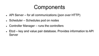Components
 API Server – for all communications (json over HTTP)
 Scheduler – Schedules pod on nodes
 Controller Manager – runs the controllers
 Etcd – key and value pair database. Provides information to API
Server
 