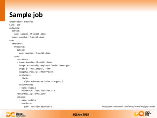 SQLDay 2018
Sample job
apiVersion: batch/v1
kind: Job
metadata:
labels:
app: samples-tf-mnist-demo
name: samples-tf-mnist-demo
spec:
template:
metadata:
labels:
app: samples-tf-mnist-demo
spec:
containers:
- name: samples-tf-mnist-demo
image: microsoft/samples-tf-mnist-demo:gpu
args: ["--max_steps", "500"]
imagePullPolicy: IfNotPresent
resources:
limits:
alpha.kubernetes.io/nvidia-gpu: 1
volumeMounts:
- name: nvidia
mountPath: /usr/local/nvidia
restartPolicy: OnFailure
volumes:
- name: nvidia
hostPath:
path: /usr/local/nvidia https://docs.microsoft.com/en-us/azure/aks/gpu-cluster
 