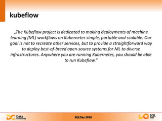 SQLDay 2018
kubeflow
„The Kubeflow project is dedicated to making deployments of machine
learning (ML) workflows on Kubernetes simple, portable and scalable. Our
goal is not to recreate other services, but to provide a straightforward way
to deploy best-of-breed open-source systems for ML to diverse
infrastructures. Anywhere you are running Kubernetes, you should be able
to run Kubeflow.”
 