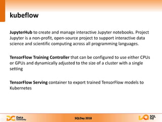 SQLDay 2018
kubeflow
JupyterHub to create and manage interactive Jupyter notebooks. Project
Jupyter is a non-profit, open-source project to support interactive data
science and scientific computing across all programming languages.
TensorFlow Training Controller that can be configured to use either CPUs
or GPUs and dynamically adjusted to the size of a cluster with a single
setting
TensorFlow Serving container to export trained TensorFlow models to
Kubernetes
 