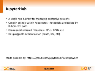 SQLDay 2018
JupyterHub
• A single hub & proxy for managing interactive sessions
• Can run entirely within Kubernetes - notebooks are backed by
Kubernetes pods
• Can request required resources - CPUs, GPUs, etc
• Has pluggable authentication (oauth, kdc, etc)
Made possible by: https://github.com/jupyterhub/kubespawner
 