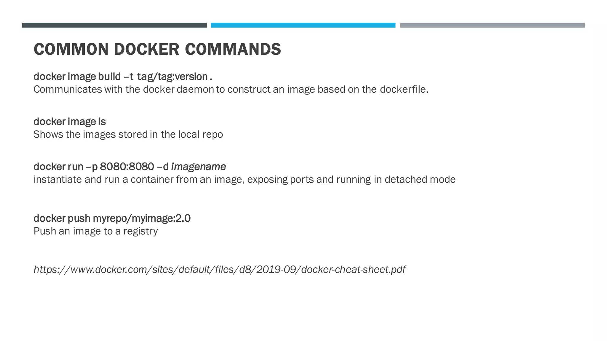COMMON DOCKER COMMANDS
docker image build –t tag/tag:version .
Communicates with the docker daemon to construct an image based on the dockerfile.
docker image ls
Shows the images stored in the local repo
docker run –p 8080:8080 –d imagename
instantiate and run a container from an image, exposing ports and running in detached mode
docker push myrepo/myimage:2.0
Push an image to a registry
https://www.docker.com/sites/default/files/d8/2019-09/docker-cheat-sheet.pdf
 