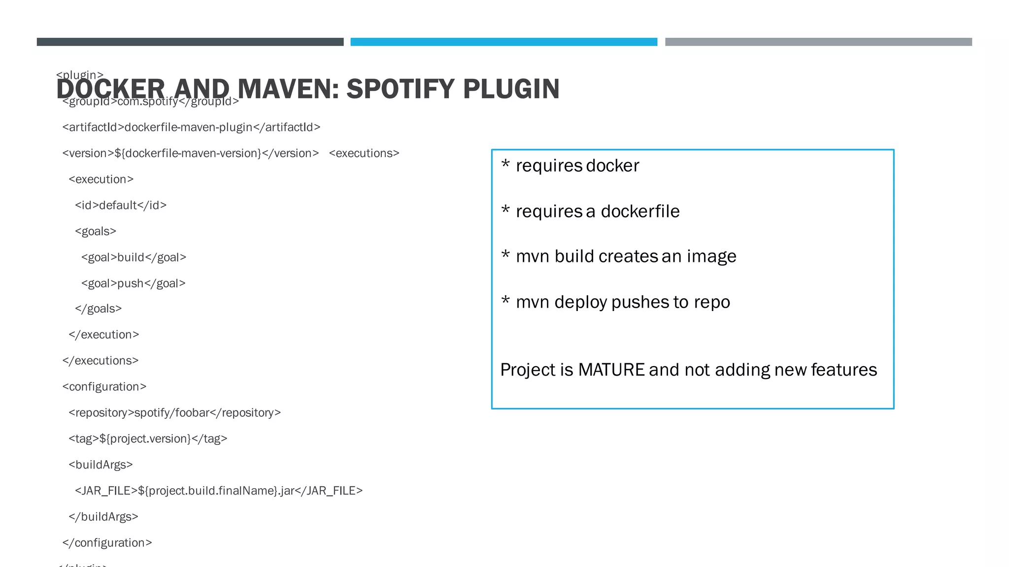 DOCKER AND MAVEN: SPOTIFY PLUGIN
<plugin>
<groupId>com.spotify</groupId>
<artifactId>dockerfile-maven-plugin</artifactId>
<version>${dockerfile-maven-version}</version> <executions>
<execution>
<id>default</id>
<goals>
<goal>build</goal>
<goal>push</goal>
</goals>
</execution>
</executions>
<configuration>
<repository>spotify/foobar</repository>
<tag>${project.version}</tag>
<buildArgs>
<JAR_FILE>${project.build.finalName}.jar</JAR_FILE>
</buildArgs>
</configuration>
* requires docker
* requires a dockerfile
* mvn build creates an image
* mvn deploy pushes to repo
Project is MATURE and not adding new features
 