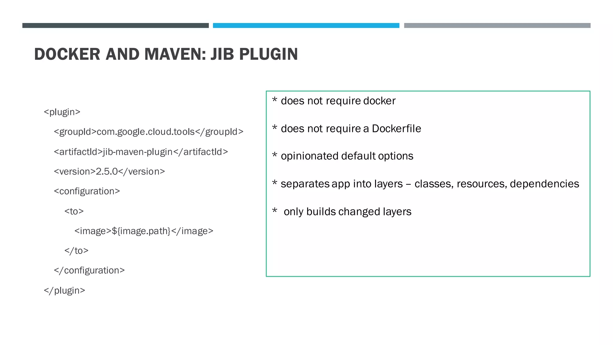 DOCKER AND MAVEN: JIB PLUGIN
<plugin>
<groupId>com.google.cloud.tools</groupId>
<artifactId>jib-maven-plugin</artifactId>
<version>2.5.0</version>
<configuration>
<to>
<image>${image.path}</image>
</to>
</configuration>
</plugin>
* does not require docker
* does not require a Dockerfile
* opinionated default options
* separates app into layers – classes, resources, dependencies
* only builds changed layers
 