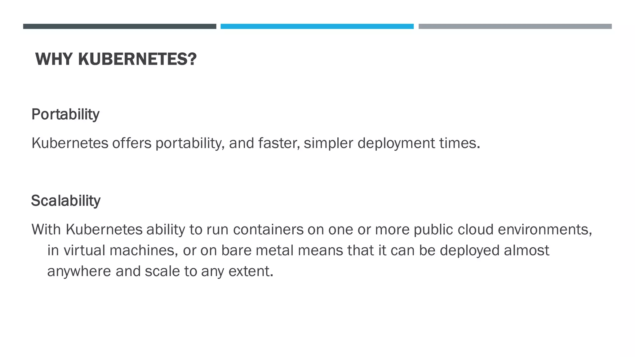 WHY KUBERNETES?
Portability
Kubernetes offers portability, and faster, simpler deployment times.
Scalability
With Kubernetes ability to run containers on one or more public cloud environments,
in virtual machines, or on bare metal means that it can be deployed almost
anywhere and scale to any extent.
 