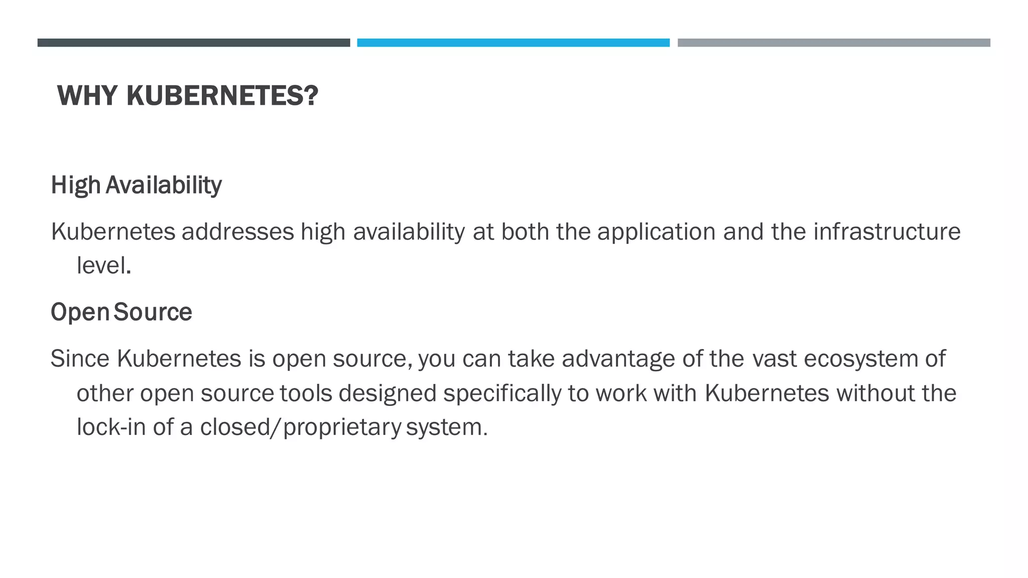 WHY KUBERNETES?
High Availability
Kubernetes addresses high availability at both the application and the infrastructure
level.
OpenSource
Since Kubernetes is open source, you can take advantage of the vast ecosystem of
other open source tools designed specifically to work with Kubernetes without the
lock-in of a closed/proprietary system.
 