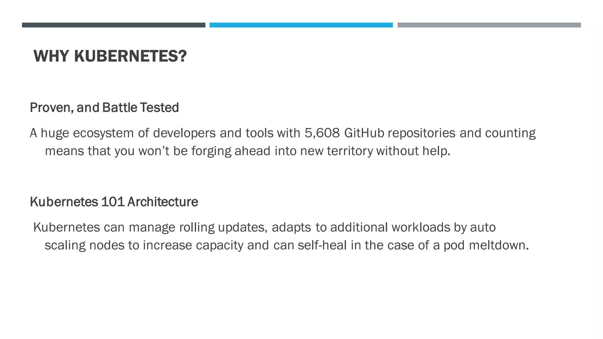 WHY KUBERNETES?
Proven, and Battle Tested
A huge ecosystem of developers and tools with 5,608 GitHub repositories and counting
means that you won’t be forging ahead into new territory without help.
Kubernetes 101 Architecture
Kubernetes can manage rolling updates, adapts to additional workloads by auto
scaling nodes to increase capacity and can self-heal in the case of a pod meltdown.
 