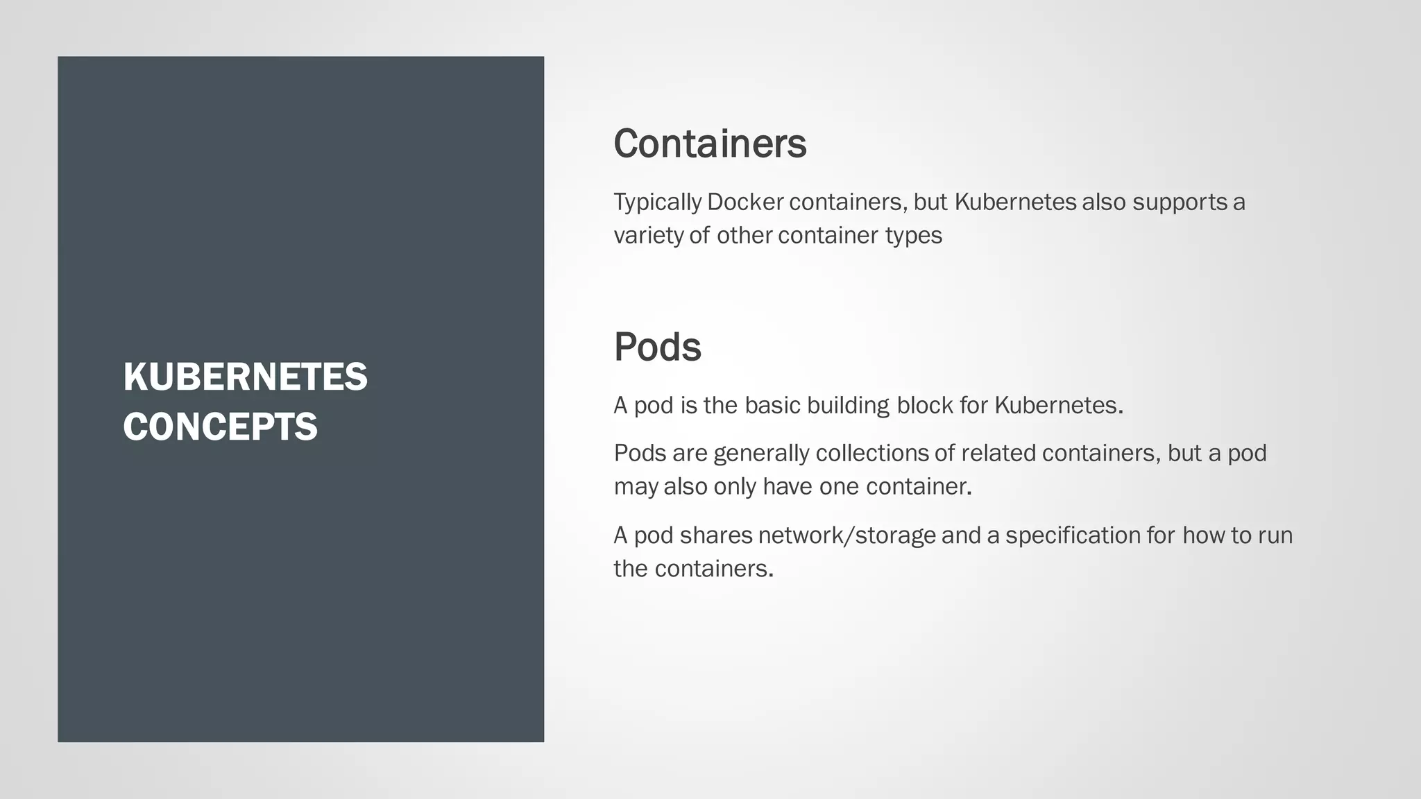KUBERNETES
CONCEPTS
Containers
Typically Docker containers, but Kubernetes also supports a
variety of other container types
Pods
A pod is the basic building block for Kubernetes.
Pods are generally collections of related containers, but a pod
may also only have one container.
A pod shares network/storage and a specification for how to run
the containers.
 