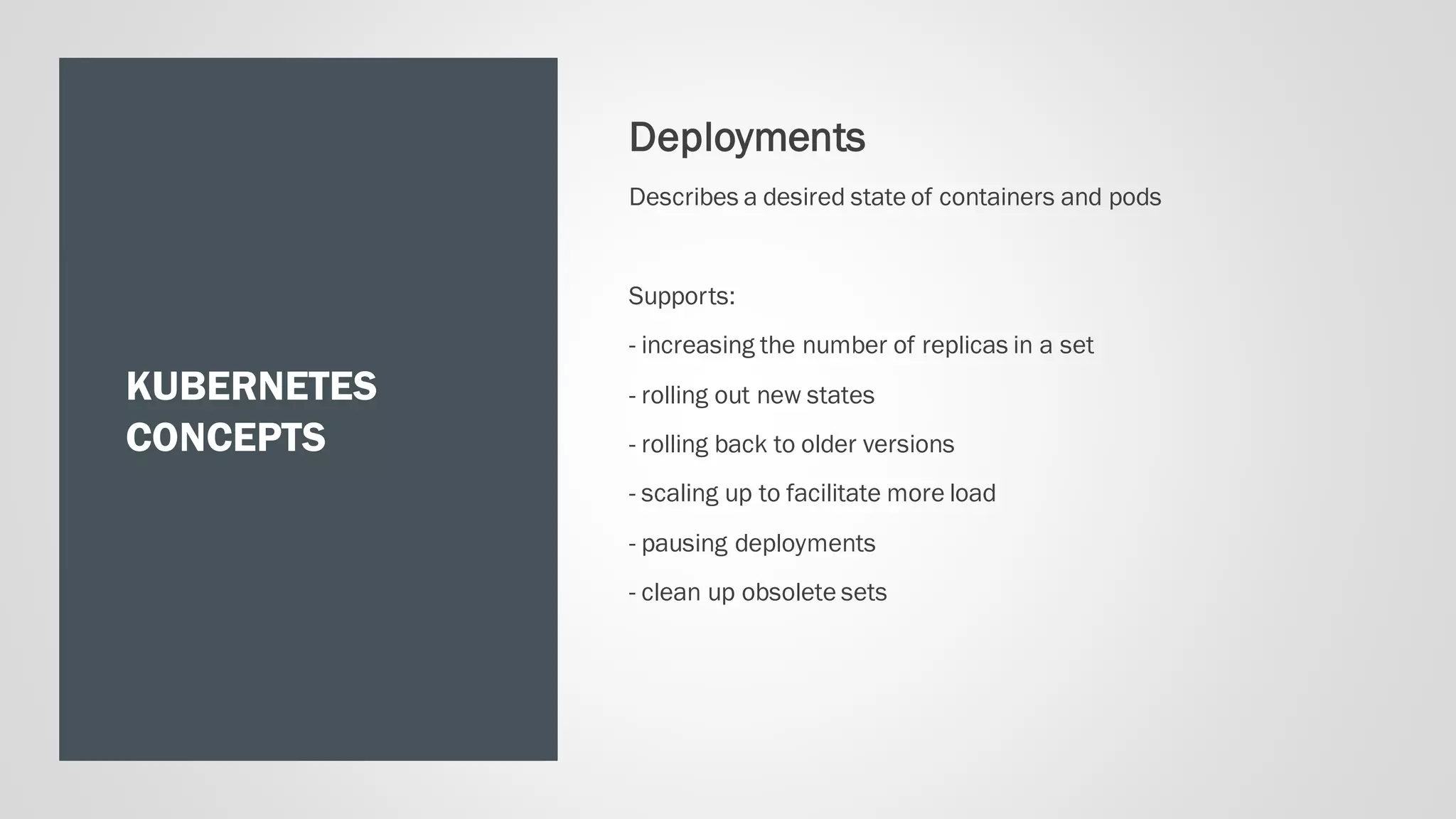 KUBERNETES
CONCEPTS
Deployments
Describes a desired state of containers and pods
Supports:
- increasing the number of replicas in a set
- rolling out new states
- rolling back to older versions
- scaling up to facilitate more load
- pausing deployments
- clean up obsolete sets
 