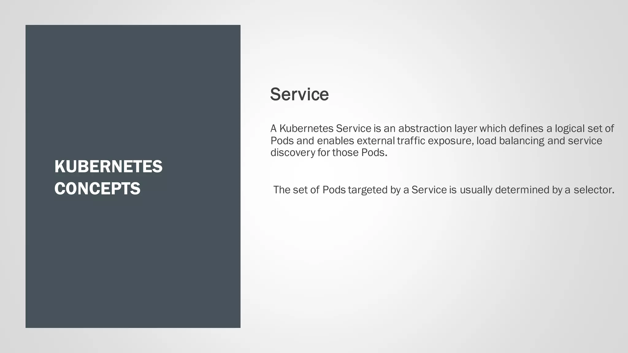 KUBERNETES
CONCEPTS
Service
A Kubernetes Service is an abstraction layer which defines a logical set of
Pods and enables external traffic exposure, load balancing and service
discovery for those Pods.
The set of Pods targeted by a Service is usually determined by a selector.
 