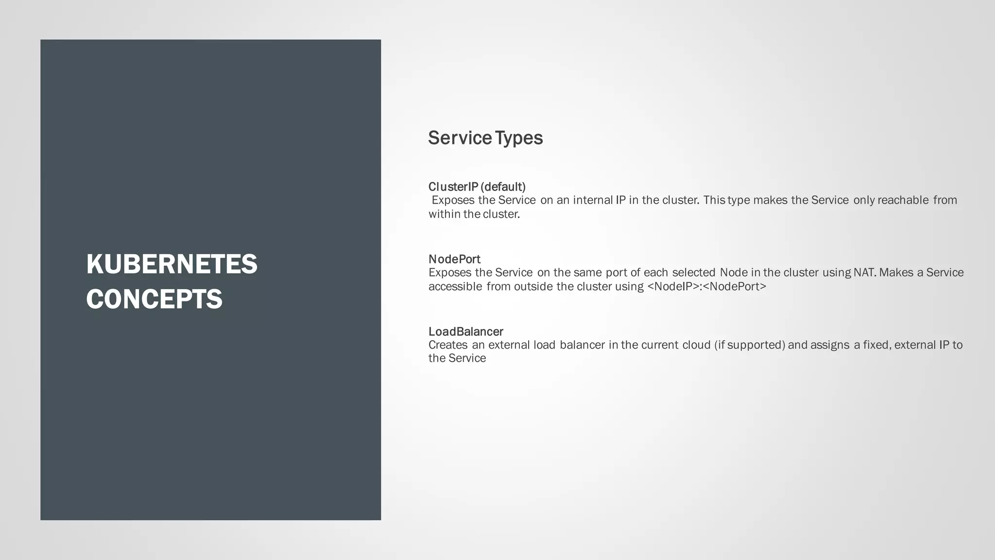 KUBERNETES
CONCEPTS
Service Types
ClusterIP (default)
Exposes the Service on an internal IP in the cluster. This type makes the Service only reachable from
within the cluster.
NodePort
Exposes the Service on the same port of each selected Node in the cluster using NAT. Makes a Service
accessible from outside the cluster using <NodeIP>:<NodePort>
LoadBalancer
Creates an external load balancer in the current cloud (if supported) and assigns a fixed, external IP to
the Service
 