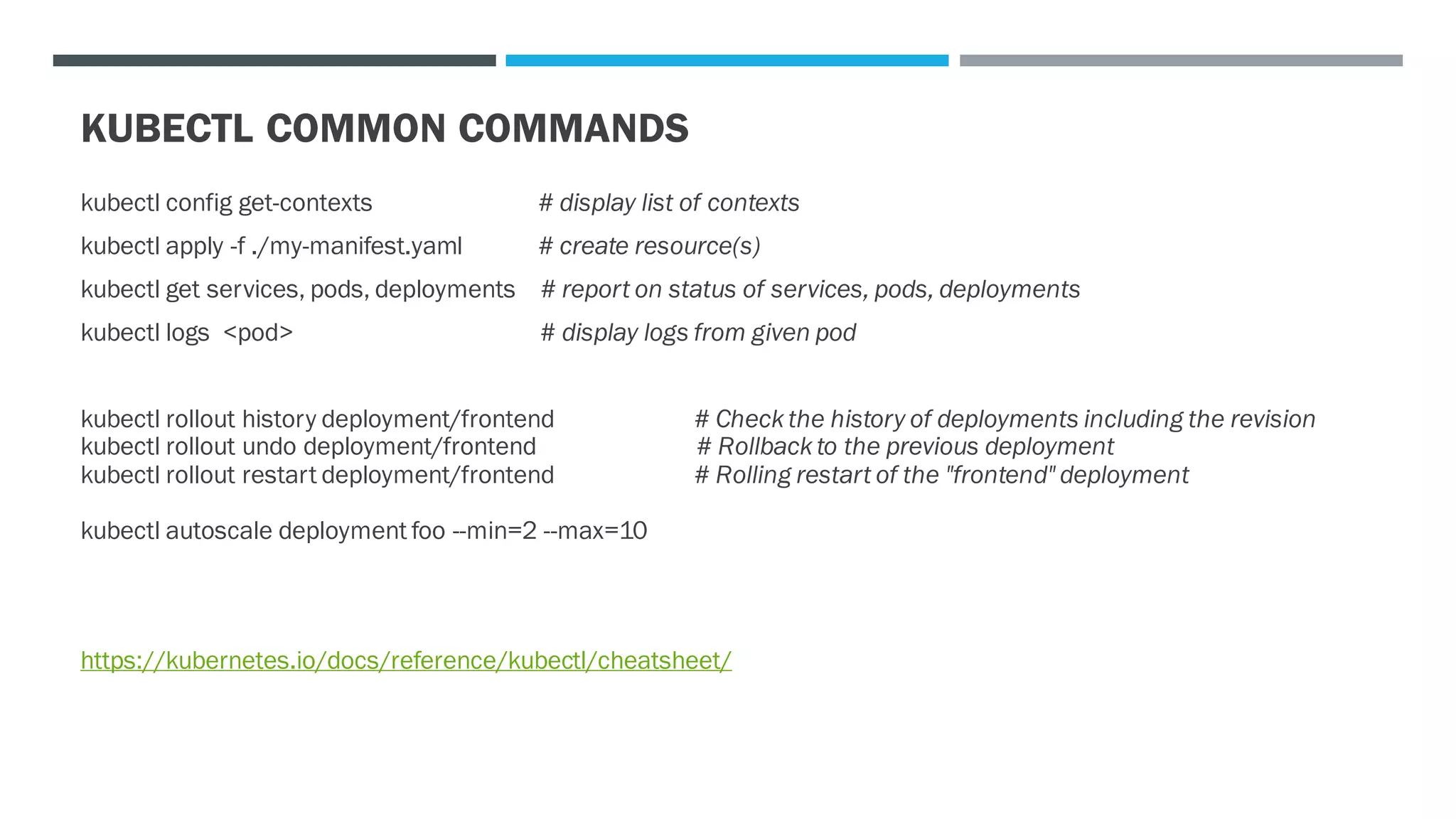 KUBECTL COMMON COMMANDS
kubectl config get-contexts # display list of contexts
kubectl apply -f ./my-manifest.yaml # create resource(s)
kubectl get services, pods, deployments # report on status of services, pods, deployments
kubectl logs <pod> # display logs from given pod
kubectl rollout history deployment/frontend # Check the history of deployments including the revision
kubectl rollout undo deployment/frontend # Rollback to the previous deployment
kubectl rollout restart deployment/frontend # Rolling restart of the "frontend" deployment
kubectl autoscale deployment foo --min=2 --max=10
https://kubernetes.io/docs/reference/kubectl/cheatsheet/
 
