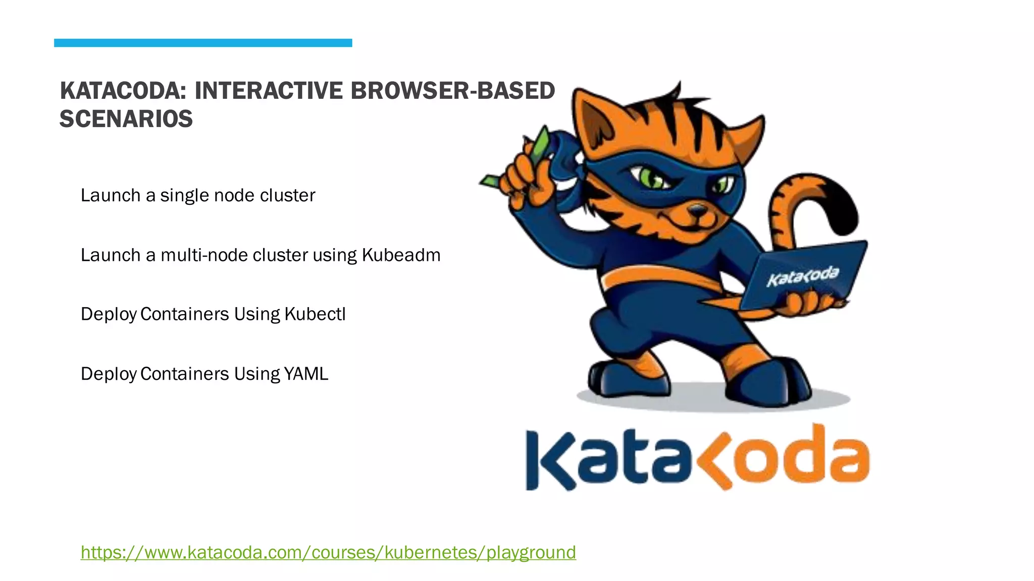 KATACODA: INTERACTIVE BROWSER-BASED
SCENARIOS
Launch a single node cluster
Launch a multi-node cluster using Kubeadm
Deploy Containers Using Kubectl
Deploy Containers Using YAML
https://www.katacoda.com/courses/kubernetes/playground
 