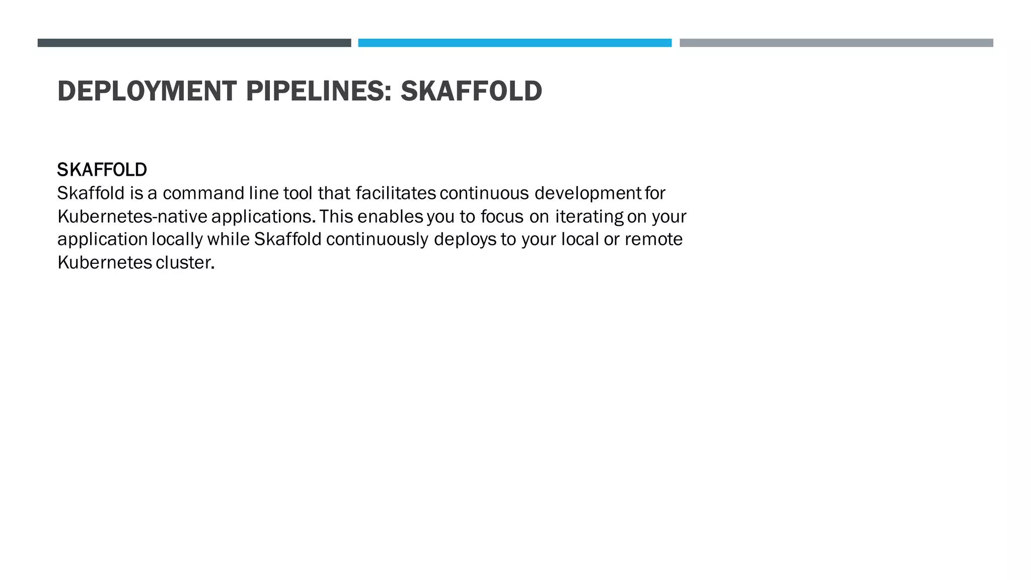 DEPLOYMENT PIPELINES: SKAFFOLD
SKAFFOLD
Skaffold is a command line tool that facilitates continuous developmentfor
Kubernetes-native applications. This enables you to focus on iterating on your
application locally while Skaffold continuously deploys to your local or remote
Kubernetes cluster.
 