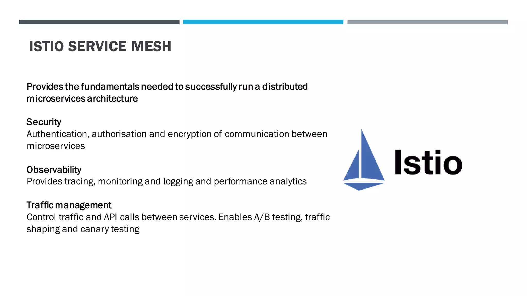 ISTIO SERVICE MESH
Provides the fundamentals needed to successfully run a distributed
microservices architecture
Security
Authentication, authorisation and encryption of communication between
microservices
Observability
Provides tracing, monitoring and logging and performance analytics
Traffic management
Control traffic and API calls between services. Enables A/B testing, traffic
shaping and canary testing
 