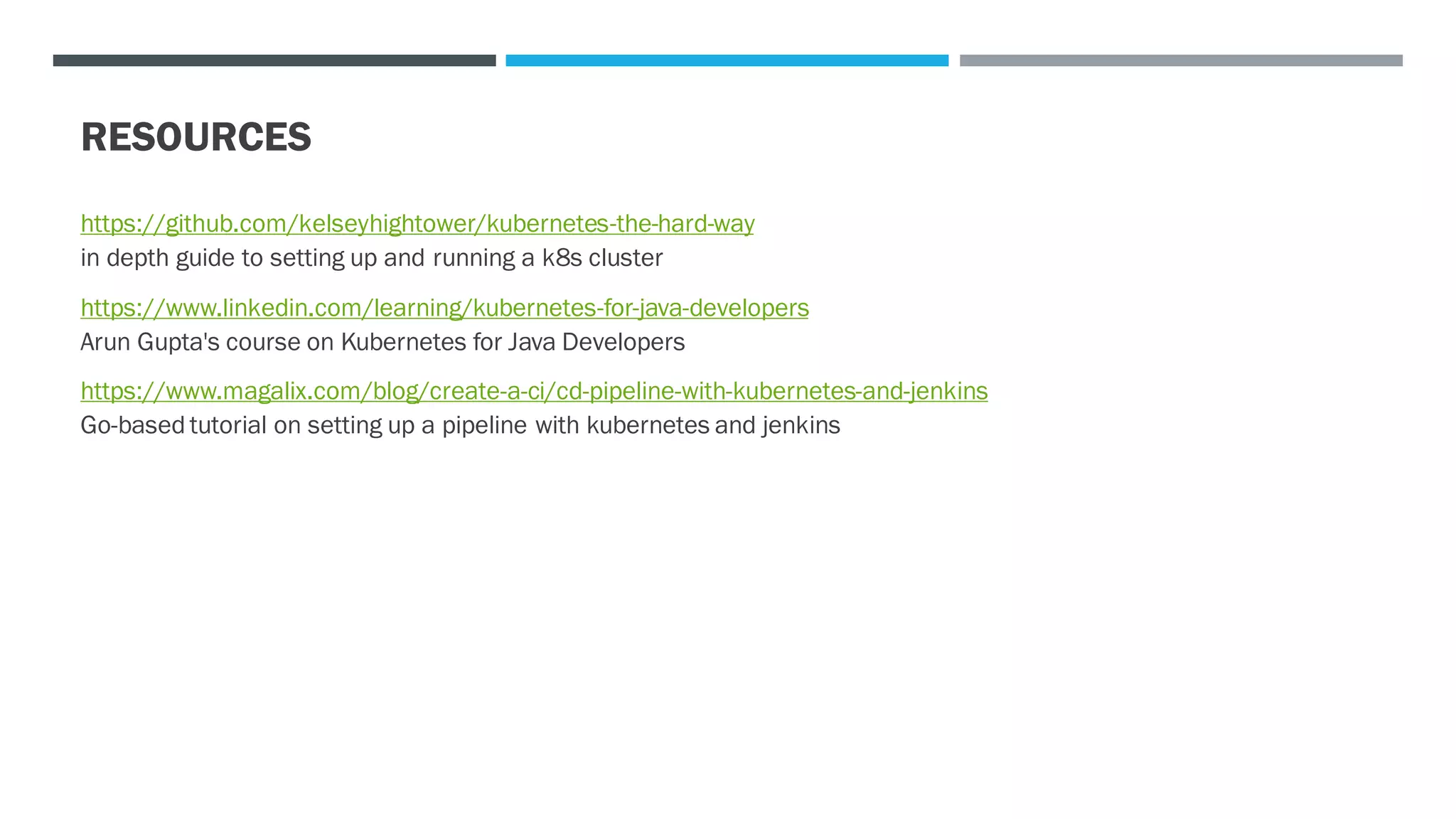 RESOURCES
https://github.com/kelseyhightower/kubernetes-the-hard-way
in depth guide to setting up and running a k8s cluster
https://www.linkedin.com/learning/kubernetes-for-java-developers
Arun Gupta's course on Kubernetes for Java Developers
https://www.magalix.com/blog/create-a-ci/cd-pipeline-with-kubernetes-and-jenkins
Go-based tutorial on setting up a pipeline with kubernetes and jenkins
 