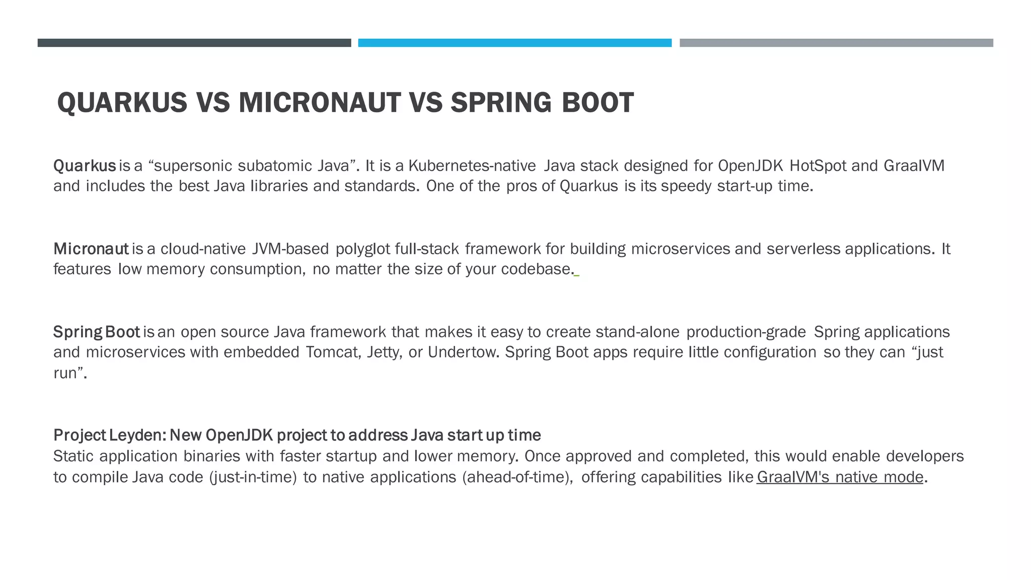 QUARKUS VS MICRONAUT VS SPRING BOOT
Quarkus is a “supersonic subatomic Java”. It is a Kubernetes-native Java stack designed for OpenJDK HotSpot and GraalVM
and includes the best Java libraries and standards. One of the pros of Quarkus is its speedy start-up time.
Micronaut is a cloud-native JVM-based polyglot full-stack framework for building microservices and serverless applications. It
features low memory consumption, no matter the size of your codebase.
Spring Boot is an open source Java framework that makes it easy to create stand-alone production-grade Spring applications
and microservices with embedded Tomcat, Jetty, or Undertow. Spring Boot apps require little configuration so they can “just
run”.
Project Leyden: New OpenJDK project to address Java start up time
Static application binaries with faster startup and lower memory. Once approved and completed, this would enable developers
to compile Java code (just-in-time) to native applications (ahead-of-time), offering capabilities like GraalVM's native mode.
 